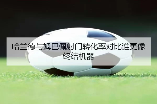 哈兰德与姆巴佩射门转化率对比谁更像终结机器